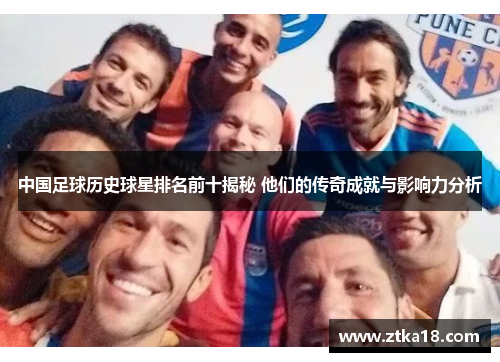 中国足球历史球星排名前十揭秘 他们的传奇成就与影响力分析